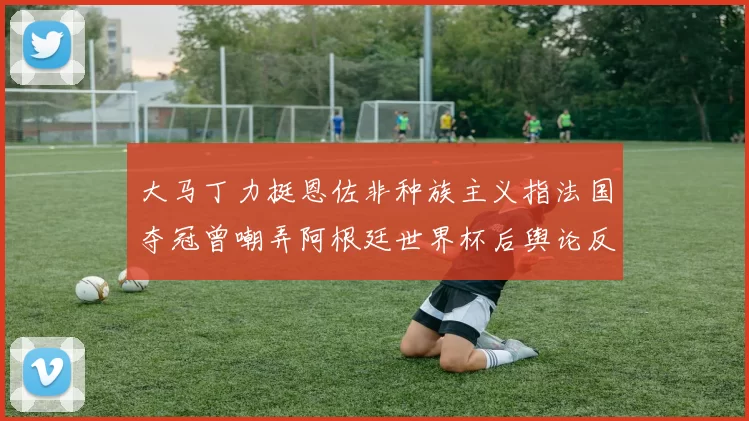 大马丁力挺恩佐非种族主义指法国夺冠曾嘲弄阿根廷世界杯后舆论反击